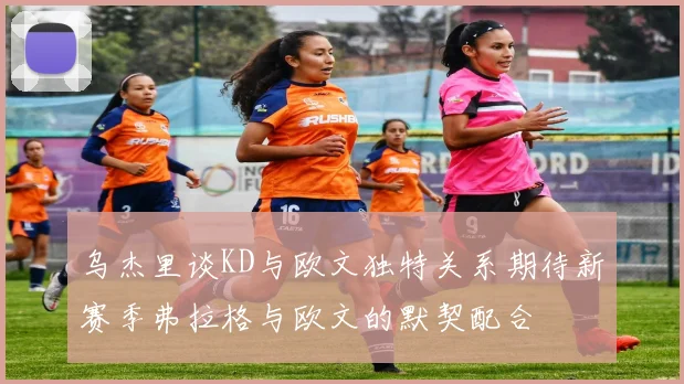 乌杰里谈KD与欧文独特关系期待新赛季弗拉格与欧文的默契配合