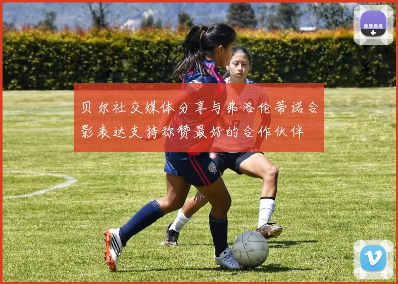 贝尔社交媒体分享与弗洛伦蒂诺合影表达支持称赞最好的合作伙伴
