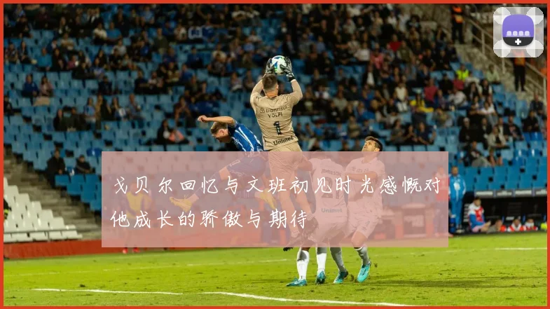 戈贝尔回忆与文班初见时光感慨对他成长的骄傲与期待