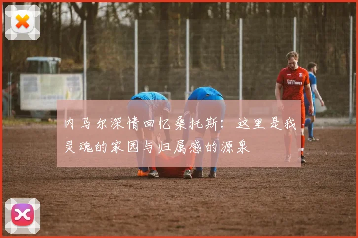 内马尔深情回忆桑托斯：这里是我灵魂的家园与归属感的源泉