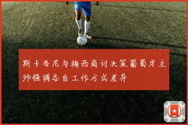 斯卡洛尼与梅西商讨决策葡萄牙主帅强调各自工作方式差异