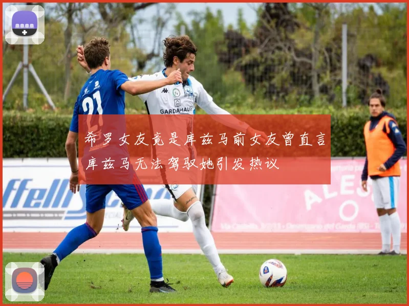 希罗女友竟是库兹马前女友曾直言库兹马无法驾驭她引发热议