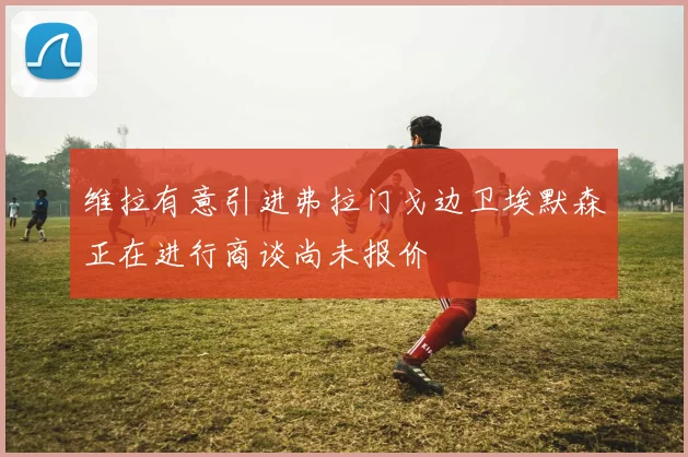 维拉有意引进弗拉门戈边卫埃默森正在进行商谈尚未报价