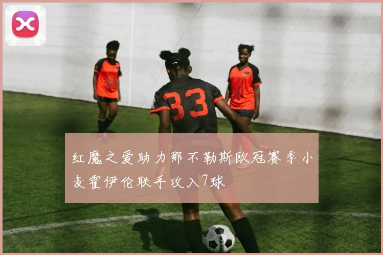红魔之爱助力那不勒斯欧冠赛季小麦霍伊伦联手攻入7球