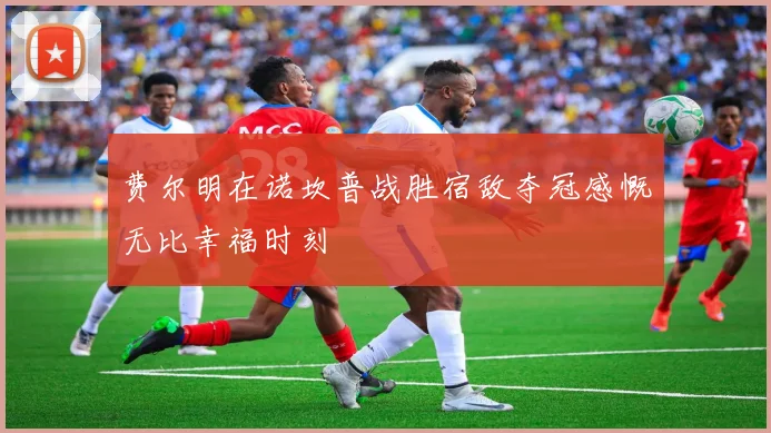费尔明在诺坎普战胜宿敌夺冠感慨无比幸福时刻