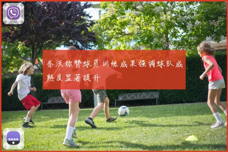 齐沃称赞球员训练成果强调球队成熟度显著提升