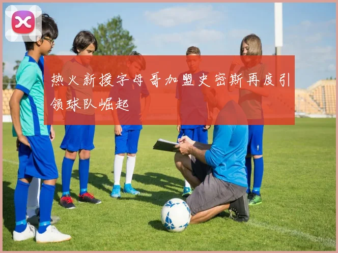 热火新援字母哥加盟史密斯再度引领球队崛起
