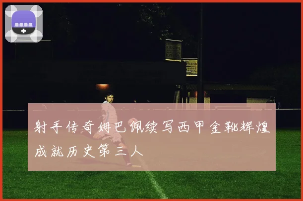 射手传奇姆巴佩续写西甲金靴辉煌成就历史第三人