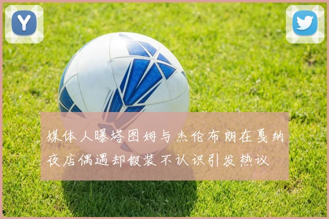 媒体人曝塔图姆与杰伦布朗在戛纳夜店偶遇却假装不认识引发热议