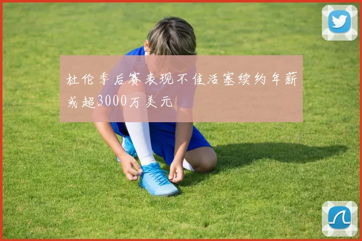 杜伦季后赛表现不佳活塞续约年薪或超3000万美元