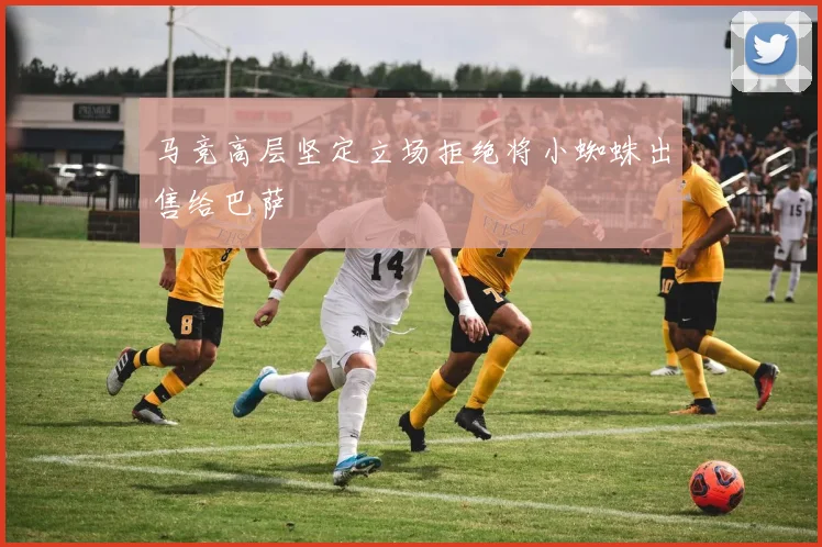 马竞高层坚定立场拒绝将小蜘蛛出售给巴萨