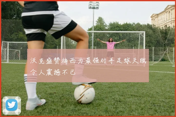沃克盛赞梅西为最强对手足球天赋令人震撼不已