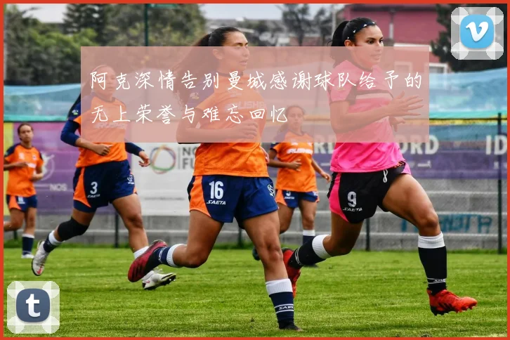 阿克深情告别曼城感谢球队给予的无上荣誉与难忘回忆