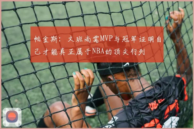 帕金斯：文班尚需MVP与冠军证明自己才能真正属于NBA的顶尖行列