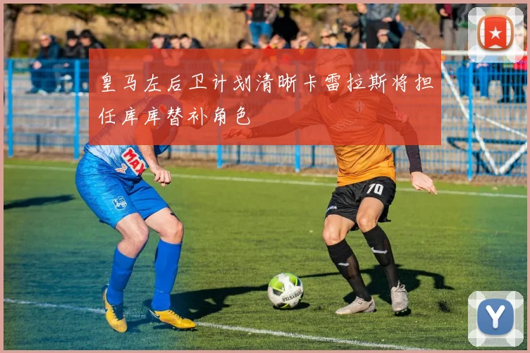 皇马左后卫计划清晰卡雷拉斯将担任库库替补角色