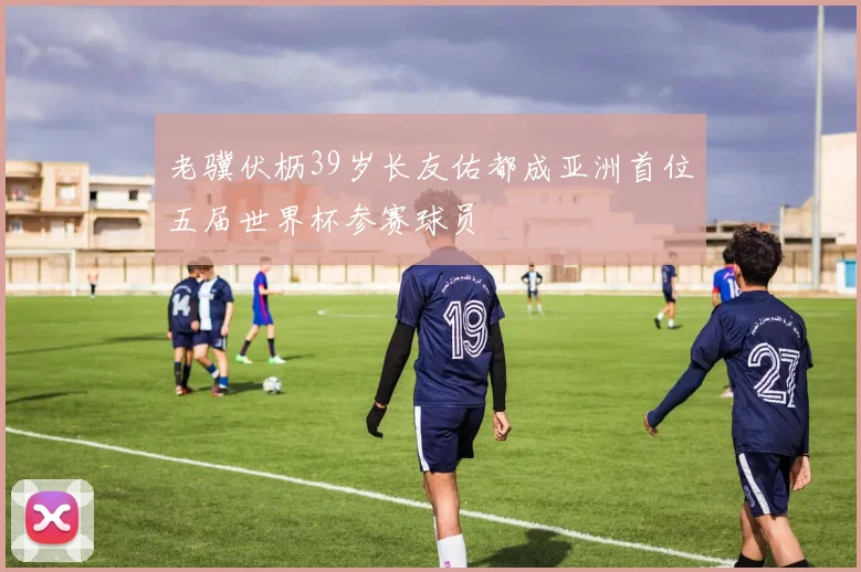 老骥伏枥39岁长友佑都成亚洲首位五届世界杯参赛球员