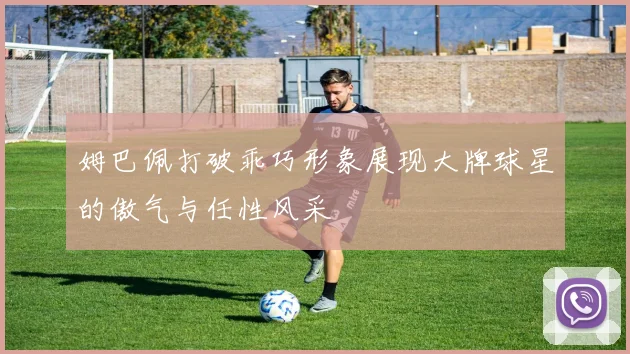 姆巴佩打破乖巧形象展现大牌球星的傲气与任性风采