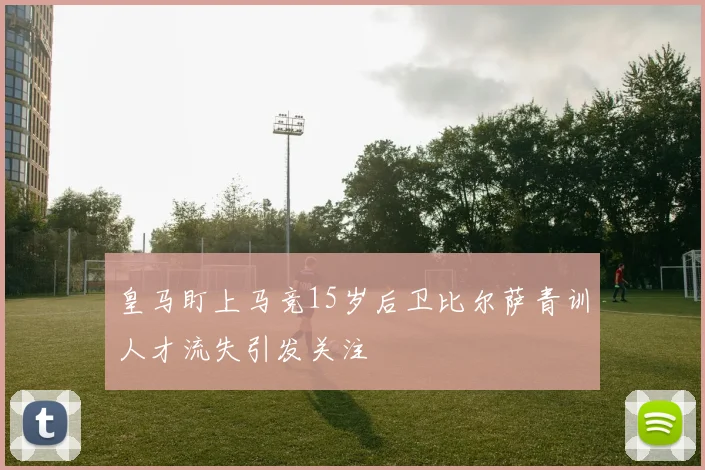 皇马盯上马竞15岁后卫比尔萨青训人才流失引发关注