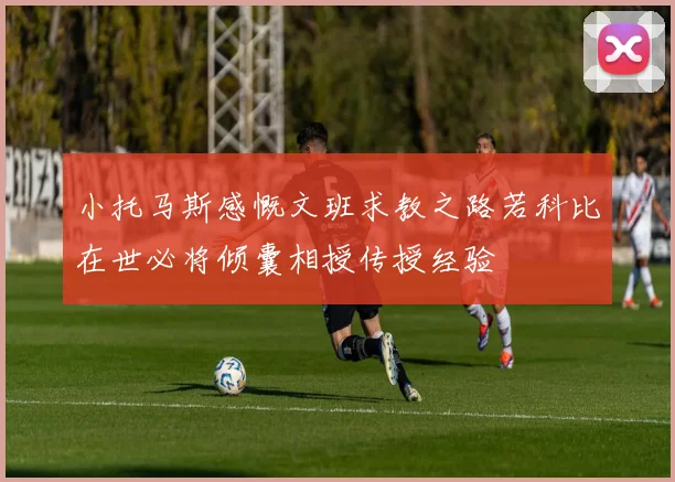 小托马斯感慨文班求教之路若科比在世必将倾囊相授传授经验
