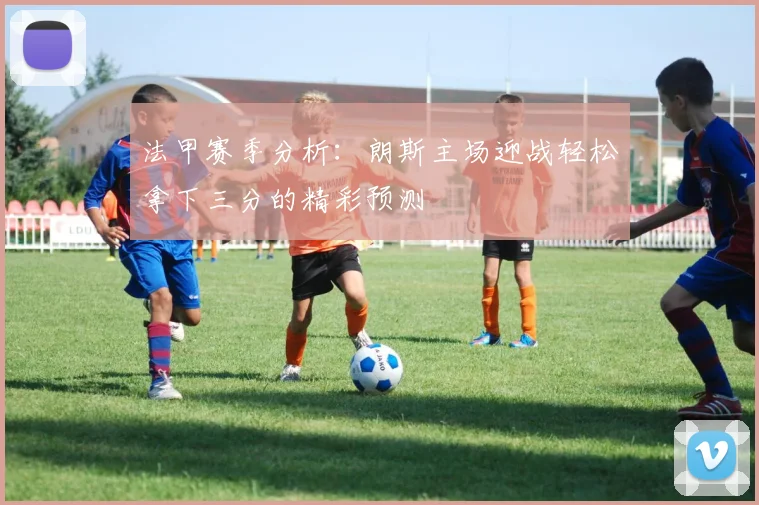 法甲赛季分析：朗斯主场迎战轻松拿下三分的精彩预测