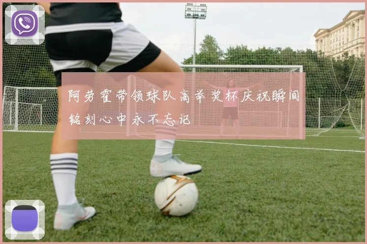 阿劳霍带领球队高举奖杯庆祝瞬间铭刻心中永不忘记